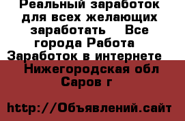 Реальный заработок для всех желающих заработать. - Все города Работа » Заработок в интернете   . Нижегородская обл.,Саров г.